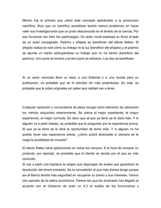 Merton fue el primero que utilizó este concepto aplicándolo a la producción
científica. Dice que un científico acreditado tendrá menos problemas en hacer
valer sus investigaciones que un joven desconocido en el ámbito de la ciencia. Por
eso funcionan tan bien los padrinazgos. Un autor novel estampa su firma al lado
de un autor consagrado. Padrino y ahijado se benefician del efecto Mateo. El
ahijado realiza la verá cómo su trabajo ve la luz (beneficio del ahijado) y el padrino
se apunta un mérito atribuyéndose un trabajo que no ha hecho (beneficio del
padrino). Uno pone el nombre y el otro pone es esfuerzo. Los dos se benefician.




Si un autor conocido lleva un texto a una Editorial o a una revista para su
publicación, es probable que se lo admitan sin más preámbulos. Es más, es
probable que le pidan originales sin saber qué calidad van a tener.




Cualquier oposición o convocatoria de plaza recoge como elemento de valoración
los méritos adquiridos anteriormente. Se valora el mejor expediente, la mayor
experiencia, el mejor currículo. Es decir que al que ya tiene se le dará más. Y si
alguien va a pedir trabajo, es probable que le pregunten por la experiencia previa.
Al que ya la tiene se le dará la oportunidad de tener más. Y si alguien no ha
podido tener esa experiencia previa, ¿cómo podrá alcanzarla si siempre se le
niega la posibilidad de iniciarla?

El efecto Mateo tiene aplicaciones en todos los campos. A la hora de comprar un
producto, por ejemplo, es probable que el cliente se decida por el que es más
conocido.
Si vas a pedir una hipoteca te exigen que dispongas de avales que garanticen la
devolución del dinero prestado. Se la concederán al que más bienes tenga porque
así el Banco tendrá más seguridad en recuperar su dinero y sus intereses. Vemos
otro ejemplo de la esfera económica. Parece ser que los sindicatos han llegado al
acuerdo con el Gobierno de subir un 0.3 el sueldo de los funcionarios y
 