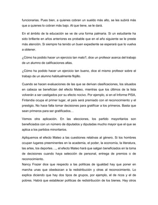 funcionarias. Pues bien, a quienes cobran un sueldo más alto, se les subirá más
que a quienes lo cobran más bajo. Al que tiene, se le dará.

En el ámbito de la educación se ve de una forma palmaria. Si un estudiante ha
sido brillante en años anteriores es probable que en el año siguiente se le preste
más atención. Si siempre ha tenido un buen expediente se esperará que lo vuelva
a obtener.

¿Cómo ha podido hacer un ejercicio tan malo?, dice un profesor acerca del trabajo
de un alumno de calificaciones altas.

¿Cómo ha podido hacer un ejercicio tan bueno, dice el mismo profesor sobre el
trabajo de un alumno habitualmente flojillo.

Cuando se hacen evaluaciones de las que se derivan clasificaciones, los situados
en cabeza se benefician del efecto Mateo, mientras que los últimos de la lista
volverán a ser castigados por su efecto nocivo. Por ejemplo, si en el Informe PISA,
Finlandia ocupa el primer lugar, el país será premiado con el reconocimiento y el
prestigio. No hace falta tomar decisiones para gratificar a los primeros. Basta que
sean primeros para ser gratificados…

Vemos otra aplicación. En las elecciones, los partido mayoritarios son
beneficiados con un número de diputados y diputadas mucho mayor que el que se
aplica a los partidos minoritarios.

Apliquemos el efecto Mateo a las cuestiones relativas al género. Si los hombres
ocupan lugares preeminentes en la academia, el poder, la economía, la literatura,
las artes, los deportes…,, el efecto Mateo hará que salgan beneficiados en la toma
de decisiones cuando haya selección de personal, entrega de premios o de
reconocimiento.
Nancy Frazer dice que respecto a las políticas de igualdad hay que poner en
marcha unas que obedezcan a la redistribución y otras al reconocimiento. Lo
explica diciendo que hay dos tipos de grupos, por ejemplo, el de ricos y el de
pobres. Habrá que establecer políticas de redistribución de los bienes. Hay otros
 