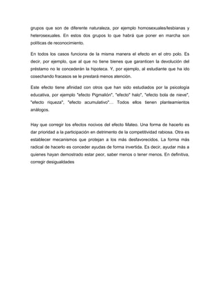 grupos que son de diferente naturaleza, por ejemplo homosexuales/lesbianas y
heterosexuales. En estos dos grupos lo que habrá que poner en marcha son
políticas de reconocimiento.

En todos los casos funciona de la misma manera el efecto en el otro polo. Es
decir, por ejemplo, que al que no tiene bienes que garanticen la devolución del
préstamo no le concederán la hipoteca. Y, por ejemplo, al estudiante que ha ido
cosechando fracasos se le prestará menos atención.

Este efecto tiene afinidad con otros que han sido estudiados por la psicología
educativa, por ejemplo "efecto Pigmalión", "efecto" halo", "efecto bola de nieve",
"efecto riqueza", "efecto acumulativo"… Todos ellos tienen planteamientos
análogos.


Hay que corregir los efectos nocivos del efecto Mateo. Una forma de hacerlo es
dar prioridad a la participación en detrimento de la competitividad rabiosa. Otra es
establecer mecanismos que protejan a los más desfavorecidos. La forma más
radical de hacerlo es conceder ayudas de forma invertida. Es decir, ayudar más a
quienes hayan demostrado estar peor, saber menos o tener menos. En definitiva,
corregir desigualdades
 
