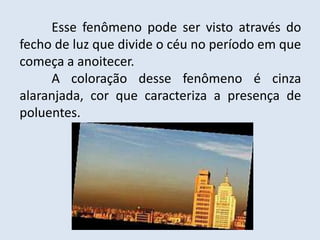 	Esse fenômeno pode ser visto através do fecho de luz que divide o céu no período em que começa a anoitecer.A coloração desse fenômeno é cinza alaranjada, cor que caracteriza a presença de poluentes. 