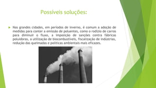 Possíveis soluções:
 Nas grandes cidades, em períodos de inverno, é comum a adoção de
medidas para conter a emissão de poluentes, como o rodízio de carros
para diminuir o fluxo, a imposição de sanções contra fábricas
poluidoras, a utilização de biocombustíveis, fiscalização de indústrias,
redução das queimadas e politicas ambientais mais eficazes.
 