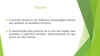 O que é?
 A inversão térmica é um fenômeno meteorológico natural
que acontece na atmosfera terrestre.
 É caracterizada pela presença de ar frio nas regiões mais
próximas á superfície terrestre, diferentemente do que
ocorre em dias normais.
 