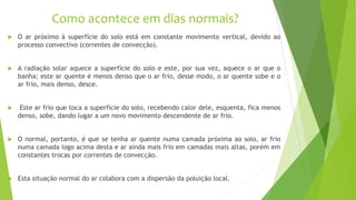 Como acontece em dias normais?
 O ar próximo à superfície do solo está em constante movimento vertical, devido ao
processo convectivo (correntes de convecção).
 A radiação solar aquece a superfície do solo e este, por sua vez, aquece o ar que o
banha; este ar quente é menos denso que o ar frio, desse modo, o ar quente sobe e o
ar frio, mais denso, desce.
 Este ar frio que toca a superfície do solo, recebendo calor dele, esquenta, fica menos
denso, sobe, dando lugar a um novo movimento descendente de ar frio.
 O normal, portanto, é que se tenha ar quente numa camada próxima ao solo, ar frio
numa camada logo acima desta e ar ainda mais frio em camadas mais altas, porém em
constantes trocas por correntes de convecção.
 Esta situação normal do ar colabora com a dispersão da poluição local.
 