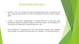 Na inversão térmica...
 Durante o dia, o ar próximo do chão é aquecido pelo calor da superfície do
solo, como nos dias quentes. Por ser menos denso e mais leve, esse ar quente
sobe.
 A noite, o solo esfria rapidamente e a temperatura do ar que está mais
próximo da superfície também diminui. Forma-se, então, uma camada de ar
frio abaixo da camada de ar aquecida durante o dia.
 No dia seguinte, a camada de ar frio, mais densa e pesada, não consegue
subir, porque o ar quente funciona como um “tampão”: é a inversão térmica.
 