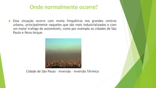 Onde normalmente ocorre?
 Essa situação ocorre com muita frequência nos grandes centros
urbano, principalmente naqueles que são mais industrializados e com
um maior trafego de automóveis, como por exemplo as cidades de São
Paulo e Nova Iorque.
Cidade de São Paulo – Inversão – Inversão Térmica
 