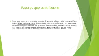 Fatores que contribuem:
 Para que ocorra a inversão térmica é preciso alguns fatores específicos
como baixa umidade do ar (comum nos invernos paulistanos, por exemplo).
O fenômeno pode ocorrer em qualquer época do ano, mas fica mais intenso
nas épocas de noites longas, com baixas temperaturas e pouco vento.
 