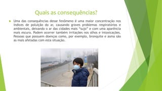Quais as consequências?
 Uma das consequências desse fenômeno é uma maior concentração nos
índices de poluição do ar, causando graves problemas respiratórios e
ambientais, deixando o ar das cidades mais “sujo” e com uma aparência
mais escura. Podem ocorrer também irritações nos olhos e intoxicações.
Pessoas que possuem doenças como, por exemplo, bronquite e asma são
as mais afetadas com esta situação.
 