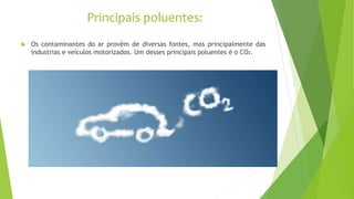 Principais poluentes:
 Os contaminantes do ar provêm de diversas fontes, mas principalmente das
industrias e veículos motorizados. Um desses principais poluentes é o CO2.
 