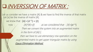 INVERSSION OF MATRIX :
Let us consider we have a matrix [A] & we have to find the inverse of that matrix
. Let [x] be the inverse of matrix [A].
we know that : A ∗ 𝐴−1 = [𝐼]
now : [A]*[X]=[I] as we considered that : [X]= 𝐴−1
Then we convert the system into an augmented matrix
in the form of [A|I ].
then we have to use elementary row operation on the
augmented matrix to get upper triangular matrix by using
Gauss Elimination Method.
 