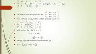  =
2 −2 4
0 5 −2
0 0 (
11
5
)
: 1 0 0
: −1 1 0
: (
11
10
) −(
3
5
) 1
[using 𝑅′′3 = 𝑅3 −
3
5
∗ 𝑅2]
 The inverse matrix is given as : X=
𝑥11 𝑥12 𝑥13
𝑥21 𝑥22 𝑥23
𝑥31 𝑥32 𝑥33
 Thus we have an equivalent system of three equation :

2 −2 4
0 5 −2
0 0 (
11
5
)
*
𝑥11
𝑥21
𝑥31
=
1
−1
(
11
10
)
 which gives :2𝑥 − 2𝑦 + 4𝑧 = 1;
 5𝑦 − 2𝑧 = −1;

11
5
∗ 𝑧 = (
11
10
)
 Solving by back substitution method we get ;
 𝑥 = −
1
2
; 𝑦 = 0; 𝑧 = (
1
2
)
 