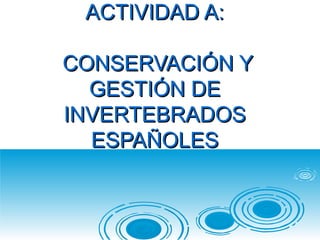 ACTIVIDAD A:ACTIVIDAD A:
CONSERVACIÓN YCONSERVACIÓN Y
GESTIÓN DEGESTIÓN DE
INVERTEBRADOSINVERTEBRADOS
ESPAÑOLESESPAÑOLES
 