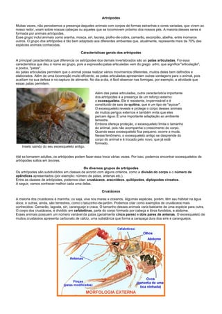 Artrópodes

Muitas vezes, não percebemos a presença daqueles animais com corpos de formas estranhas e cores variadas, que vivem ao
nosso redor, voam sobre nossas cabeças ou aqueles que se locomovem próximo dos nossos pés. A maioria desses seres é
formada por animais artrópodes.
Esse grupo inclui animais como aranha, mosca, siri, lacraia, piolho-de-cobra, camarão, escorpião, abelha, entre inúmeros
outros. O grupo dos artrópodes é tão bem adaptado aos diferentes ambientes que, atualmente, representa mais de 70% das
espécies animais conhecidas.

                                           Características gerais dos artrópodes

A principal característica que diferencia os astrópodes dos demais invertebrados são as patas articuladas. Foi essa
característica que deu o nome ao grupo, pois a expressão patas articuladas vem do grego: artro, que significa "articulação",
e podos, "patas".
As patas articuladas permitem que o animal possa realizar vários movimentos diferentes, muitos deles bem definidos e
elaborados. Além de uma locomoção muito eficiente, as patas articuladas apresentam outras vantagens para o animal, pois
auxiliam na sua defesa e na captura de alimento. No dia-a-dia, é fácil observar nas formigas, por exemplo, a atividade que
essas patas permitem.

                                                     Além das patas articuladas, outra característica importante
                                                     dos artrópodes é a presença de um reforço externo:
                                                     o exoesqueleto. Ele é resistente, impermeável e é
                                                     constituído de sais de quitina, que é um tipo de "açúcar".
                                                     O exoesqueleto reveste e protege o corpo desses animais
                                                     de muitos perigos externos e também evita que eles
                                                     percam água. É uma importante adaptação ao ambiente
                                                     terrestre.
                                                     Embora ofereça proteção, o exoesqueleto limita o tamanho
                                                     do animal, pois não acompanha o crescimento do corpo.
                                                     Quando esse exoesqueleto fica pequeno, ocorre a muda.
                                                     Nesse fenômeno, o exoesqueleto antigo se desprende do
                                                     corpo do animal e é trocado pelo novo, que já está
                                                     formado.
    Inseto saindo do seu exoesqueleto antigo.


Até se tornarem adultos, os artrópodes podem fazer essa troca várias vezes. Por isso, podemos encontrar exoesqueletos de
artrópodes soltos em árvores.

                                            Os diversos grupos de artrópodes
Os artrópodes são subdivididos em classes de acordo com alguns critérios, como a divisão do corpo e o número de
apêndices apresentados (por exemplo: número de patas, antenas etc.).
Entre as classes de artrópodes, podemos citar: crustáceos, aracnídeos, quilópodes, diplópodes einsetos.
A seguir, vamos conhecer melhor cada uma delas.

                                                         Crustáceos

A maioria dos crustáceos é marinha, ou seja, vive nos mares e oceanos. Algumas espécies, porém, têm seu hábitat na água
doce, e outras, ainda, são terrestres, como o tatuzinho-de-jardim. Podemos citar como exemplos de crustáceos mais
conhecidos: Camarão, lagosta, siri, caranguejo e craca. O tamanho desses animais varia bastante de uma espécie para outra.
O corpo dos crustáceos, é dividido em cefalotórax, parte do corpo formada por cabeça e tórax fundidos, e abdome.
Esses animais possuem um número variável de patas (geralmente cinco pares) e dois pares de antenas. O exoesqueleto de
muitos crustáceos apresenta carbonato de cálcio, uma substância que forma a carapaça dura dos siris e caranguejos.
 