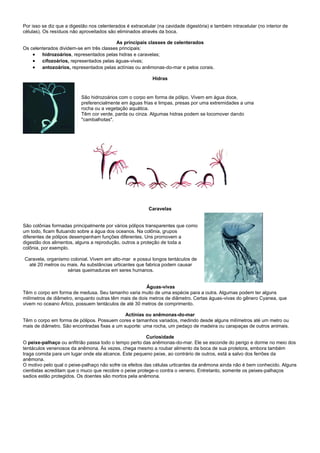 Por isso se diz que a digestão nos celenterados é extracelular (na cavidade digestória) e também intracelular (no interior de
células). Os resíduos não aproveitados são eliminados através da boca.

                                         As principais classes de celenterados
Os celenterados dividem-se em três classes principais:
     hidrozoários, representados pelas hidras e caravelas;
     cifozoários, representados pelas águas-vivas;
     antozoários, representados pelas actínias ou anêmonas-do-mar e pelos corais.

                                                             Hidras


                           São hidrozoários com o corpo em forma de pólipo. Vivem em água doce,
                           preferencialmente em águas frias e limpas, presas por uma extremidades a uma
                           rocha ou a vegetação aquática.
                           Têm cor verde, parda ou cinza. Algumas hidras podem se locomover dando
                           "cambalhotas".




                                                           Caravelas


São colônias formadas principalmente por vários pólipos transparentes que como
um todo, ficam flutuando sobre a água dos oceanos. Na colônia, grupos
diferentes de pólipos desempenham funções diferentes. Uns promovem a
digestão dos alimentos, alguns a reprodução, outros a proteção de toda a
colônia, por exemplo.

Caravela, organismo colonial. Vivem em alto-mar e possui longos tentáculos de
 até 20 metros ou mais. As substâncias urticantes que fabrica podem causar
                  sérias queimaduras em seres humanos.


                                                        Águas-vivas
Têm o corpo em forma de medusa. Seu tamanho varia muito de uma espécie para a outra. Algumas podem ter alguns
milímetros de diâmetro, enquanto outras têm mais de dois metros de diâmetro. Certas águas-vivas do gênero Cyanea, que
vivem no oceano Ártico, possuem tentáculos de até 30 metros de comprimento.

                                              Actínias ou anêmonas-do-mar
Têm o corpo em forma de pólipos. Possuem cores e tamanhos variados, medindo desde alguns milímetros até um metro ou
mais de diâmetro. São encontradas fixas a um suporte: uma rocha, um pedaço de madeira ou carapaças de outros animais.

                                                         Curiosidade
O peixe-palhaço ou anfitrião passa todo o tempo perto das anêmonas-do-mar. Ele se esconde do perigo e dorme no meio dos
tentáculos venenosos da anêmona. Às vezes, chega mesmo a roubar alimento da boca de sua protetora, embora também
traga comida para um lugar onde ela alcance. Este pequeno peixe, ao contrário de outros, está a salvo dos ferrões da
anêmona.
O motivo pelo qual o peixe-palhaço não sofre os efeitos das células urticantes da anêmona ainda não é bem conhecido. Alguns
cientistas acreditam que o muco que recobre o peixe protege-o contra o veneno. Entretanto, somente os peixes-palhaços
sadios estão protegidos. Os doentes são mortos pela anêmona.
 