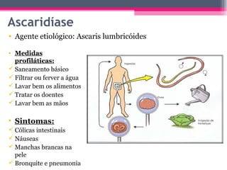 Ascaridíase
• Agente etiológico: Ascaris lumbricóides

• Medidas
  profiláticas:
 Saneamento básico
 Filtrar ou ferver a água
 Lavar bem os alimentos
 Tratar os doentes
 Lavar bem as mãos

• Sintomas:
 Cólicas intestinais
 Náuseas
 Manchas brancas na
  pele
 Bronquite e pneumonia
 