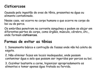 Cisticercose 
Causada pela ingestão de ovos de tênia, presentes na água ou alimento contaminado. 
Nesse caso, vai ocorre no corpo humano o que ocorre no corpo do boi ou do porco. 
Os embriões penetram na corrente sanguínea e podem se alojar em diferentes partes do corpo, como órgãos, músculo, cérebro, etc., onde formam cisticercos. 
Formas de evitar as tênias 
1. Saneamento básico e contrução de fossas onde não há coleta de esgoto. 
2. Não eliminar fezes em locais inadequados, onde possam contaminar água e solo que possam ser ingeridos por porcos ou boi. 
3. Cozinhar bastante a carne, higienizar apropriadamento os alimentos e tomar apenas água tratada ou fervida.  