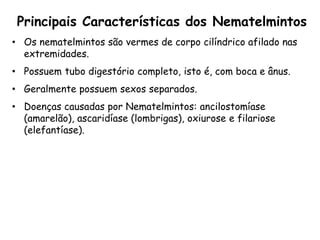 Principais Características dos Nematelmintos 
•Os nematelmintos são vermes de corpo cilíndrico afilado nas extremidades. 
•Possuem tubo digestório completo, isto é, com boca e ânus. 
•Geralmente possuem sexos separados. 
•Doenças causadas por Nematelmintos: ancilostomíase (amarelão), ascaridíase (lombrigas), oxiurose e filariose (elefantíase). 