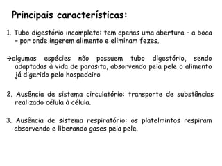 Principais características: 
1.Tubodigestórioincompleto:temapenasumaabertura–aboca–porondeingeremalimentoeeliminamfezes. 
algumasespéciesnãopossuemtubodigestório,sendoadaptadasàvidadeparasita,absorvendopelapeleoalimentojádigeridopelohospedeiro 
2.Ausênciadesistemacirculatório:transportedesubstânciasrealizadocélulaàcélula. 
3.Ausênciadesistemarespiratório:osplatelmintosrespiramabsorvendoeliberandogasespelapele.  