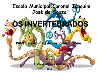 “Escola Municipal Coronel Joaquim
José de Souza”

OS INVERTEBRADOS
PARTE 2 – Animais de corpo vermiforme

7º ano
Professora: Roxana Alhadas
2013

 