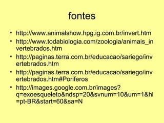 fontes 
• http://www.animalshow.hpg.ig.com.br/invert.htm 
• http://www.todabiologia.com/zoologia/animais_in 
vertebrados.htm 
• http://paginas.terra.com.br/educacao/sariego/inv 
ertebrados.htm 
• http://paginas.terra.com.br/educacao/sariego/inv 
ertebrados.htm#Poriferos 
• http://images.google.com.br/images? 
q=exoesqueleto&ndsp=20&svnum=10&um=1&hl 
=pt-BR&start=60&sa=N 
