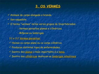 3. OS VERMES

 Animais de corpo alongado e brando.
 Sen esqueleto.
 O termo “vermes” inclúe varios grupos de Invertebrados:
        - Vermes parasitos planos e cilíndricos.
        - Miñocas ou lombrigas.

 3.1 e 3.2 Vermes parasitos:
  Hainos co corpo plano ou co corpo cilíndrico.
  Producen distintos tipos de enfermidades.
  Dentro dos planos o máis importante é a tenia.
                                           tenia
  Dentro dos cilíndricos destacan as lombrigas intestinais
 
