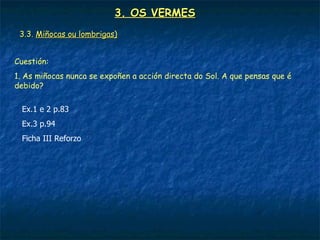 3. OS VERMES
 3.3. Miñocas ou lombrigas)


Cuestión:
1. As miñocas nunca se expoñen a acción directa do Sol. A que pensas que é
debido?

  Ex.1 e 2 p.83
  Ex.3 p.94
  Ficha III Reforzo
 