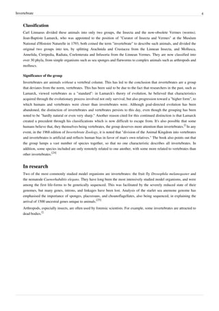 Invertebrate 4
Classification
Carl Linnaeus divided these animals into only two groups, the Insecta and the now-obsolete Vermes (worms).
Jean-Baptiste Lamarck, who was appointed to the position of "Curator of Insecta and Vermes" at the Muséum
National d'Histoire Naturelle in 1793, both coined the term "invertebrate" to describe such animals, and divided the
original two groups into ten, by splitting Arachnida and Crustacea from the Linnean Insecta, and Mollusca,
Annelida, Cirripedia, Radiata, Coelenterata and Infusoria from the Linnean Vermes. They are now classified into
over 30 phyla, from simple organisms such as sea sponges and flatworms to complex animals such as arthropods and
molluscs.
Significance of the group
Invertebrates are animals without a vertebral column. This has led to the conclusion that invertebrates are a group
that deviates from the norm, vertebrates. This has been said to be due to the fact that researchers in the past, such as
Lamarck, viewed vertebrates as a "standard": in Lamarck's theory of evolution, he believed that characteristics
acquired through the evolutionary process involved not only survival, but also progression toward a "higher form", to
which humans and vertebrates were closer than invertebrates were. Although goal-directed evolution has been
abandoned, the distinction of invertebrates and vertebrates persists to this day, even though the grouping has been
noted to be "hardly natural or even very sharp." Another reason cited for this continued distinction is that Lamarck
created a precedent through his classifications which is now difficult to escape from. It's also possible that some
humans believe that, they themselves being vertebrates, the group deserves more attention than invertebrates.
[]
In any
event, in the 1968 edition of Invertebrate Zoology, it is noted that "division of the Animal Kingdom into vertebrates
and invertebrates is artificial and reflects human bias in favor of man's own relatives." The book also points out that
the group lumps a vast number of species together, so that no one characteristic describes all invertebrates. In
addition, some species included are only remotely related to one another, with some more related to vertebrates than
other invertebrates.
[24]
In research
Two of the most commonly studied model organisms are invertebrates: the fruit fly Drosophila melanogaster and
the nematode Caenorhabditis elegans. They have long been the most intensively studied model organisms, and were
among the first life-forms to be genetically sequenced. This was facilitated by the severely reduced state of their
genomes, but many genes, introns, and linkages have been lost. Analysis of the starlet sea anemone genome has
emphasised the importance of sponges, placozoans, and choanoflagellates, also being sequenced, in explaining the
arrival of 1500 ancestral genes unique to animals.
[25]
Arthropods, especially insects, are often used by forensic scientists. For example, some invertebrates are attracted to
dead bodies.
[]
 
