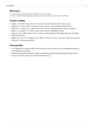 Invertebrate 5
References
[1] Encarta Reference Library Home Premium 2005 DVD. Article – Invertebrate.
[10] Dunn et al. 2008. "Broad phylogenomic sampling improves resolution of the animal tree of life". Nature 06614.
Further reading
• Hyman, L. H. 1940. The Invertebrates (6 volumes) New York : McGraw-Hill. A classic work.
• Anderson, D. T. (Ed.). (2001). Invertebrate zoology (2nd ed.). Oxford: Oxford University Press.
• Brusca, R. C., & Brusca, G. J. (2003). Invertebrates (2nd ed.). Sunderland, Mass. : Sinauer Associates.
• Miller, S.A., & Harley, J.P. (1996). Zoology (4th ed.). Boston: WCB/McGraw-Hill.
• Pechenik, Jan A. (2005). Biology of the invertebrates. Boston: McGraw-Hill, Higher Education. pp. 590 pp.
ISBN 0-07-234899-2.
• Ruppert, E. E., Fox, R. S., & Barnes, R. D. (2004). Invertebrate zoology: a functional evolutionary approach.
Belmont, CA: Thomas-Brooks/Cole.
External links
• A. R. Maggenti & S. Gardner (2005). Online Dictionary of Invertebrate Zoology (http://digitalcommons.unl.
edu/onlinedictinvertzoology/).
• Support for endangered invertebrates (http://www.buglife.org.uk/News/Endangeredspeciessculpture.htm)
• African Invertebrates (http://www.africaninvertebrates.org.za)
 