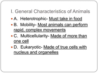 I. General Characteristics of AnimalsA.  Heterotrophic- Must take in foodB.  Mobility- Most animals can perform rapid, complex movementsC.  Multicellularity- Made of more than one cellD.  Eukaryotic- Made of true cells with nucleus and organelles 