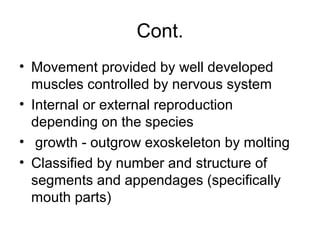 Cont.
• Movement provided by well developed
muscles controlled by nervous system
• Internal or external reproduction
depending on the species
• growth - outgrow exoskeleton by molting
• Classified by number and structure of
segments and appendages (specifically
mouth parts)
 