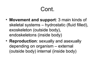 Cont.
• Movement and support: 3 main kinds of
skeletal systems – hydrostatic (fluid filled),
exoskeleton (outside body),
endoskeletons (inside body)
• Reproduction: sexually and asexually
depending on organism – external
(outside body) internal (inside body)
 