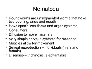 Nematoda
• Roundworms are unsegmented worms that have
two opening, anus and mouth
• Have specializes tissue and organ systems
• Consumers
• Diffusion to move materials
• Very simple nervous systems for response
• Muscles allow for movement
• Sexual reproduction – individuals (male and
female)
• Diseases – trichinosis, elephantiasis,
 