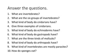 Answer the questions.
1. What are invertebrates?
2. What are the six groups of invertebrates?
3. What kind of body do cnidarians have?
4. Give three examples of cnidarians.
5. What kind of body do echinoderms have?
6. What kind of body do gastropods have?
7. What are the three kinds of mollusks?
8. What kind of body do arthropods have?
9. What kind of invertebrates are mostly parasites?
10. How do sponges eat?
 