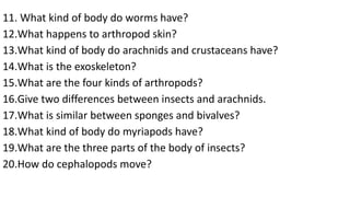 11. What kind of body do worms have?
12.What happens to arthropod skin?
13.What kind of body do arachnids and crustaceans have?
14.What is the exoskeleton?
15.What are the four kinds of arthropods?
16.Give two differences between insects and arachnids.
17.What is similar between sponges and bivalves?
18.What kind of body do myriapods have?
19.What are the three parts of the body of insects?
20.How do cephalopods move?
 