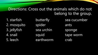 Directions: Cross out the animals which do not
belong to the group.
1. starfish butterfly sea cucumber
2. mosquito spider ants
3. jellyfish sea urchin sponge
4. snail squid tape worm
5. leech earthworm crab
 