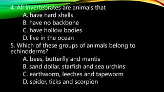 4. All invertebrates are animals that
A. have hard shells
B. have no backbone
C. have hollow bodies
D. live in the ocean
5. Which of these groups of animals belong to
echinoderms?
A. bees, butterfly and mantis
B. sand dollar, starfish and sea urchins
C. earthworm, leeches and tapeworm
D. spider, ticks and scorpion
 