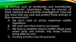 10. Animals such as vertebrates and invertebrates
have economic importance. They are sources of
food, medicine and scientific investigations. How will
you show that you care and protect these animals in
their environment?
A. We don’t need to strictly implement wildlife
regulations.
B. We must have them lived in our houses.
C. We have to establish reserve wildlife refuge areas
where birds and animals may breed without
being killed by man.
D. Hunting activities must be practiced.
 