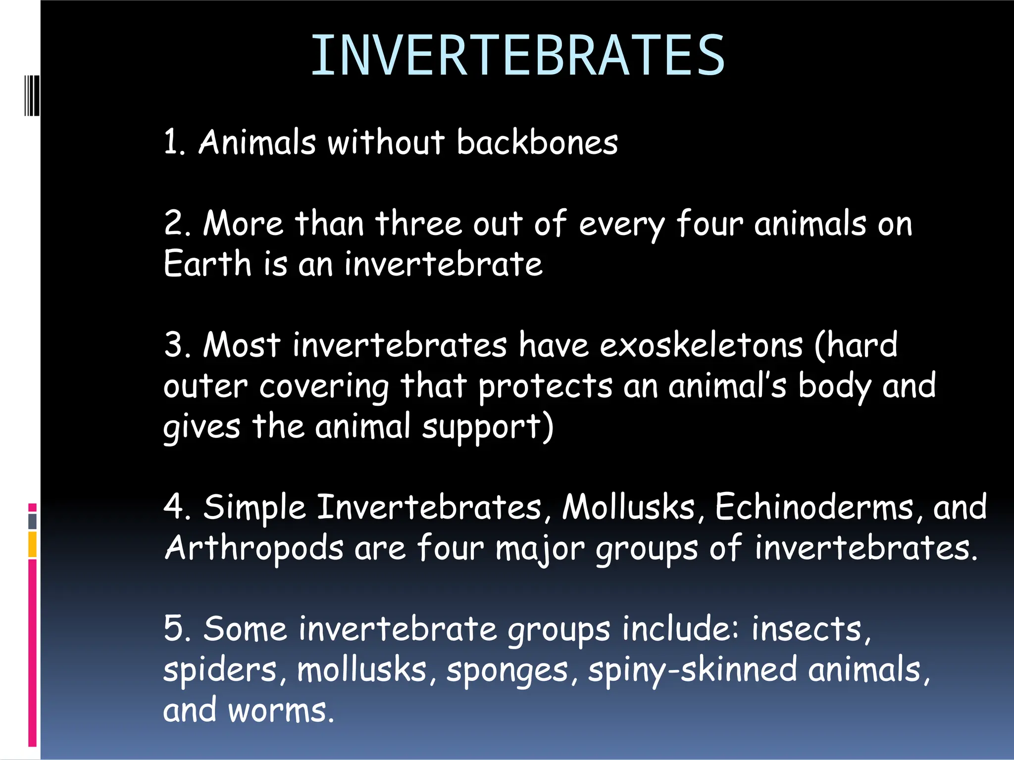 INVERTEBRATES
1. Animals without backbones
2. More than three out of every four animals on
Earth is an invertebrate
3. Most invertebrates have exoskeletons (hard
outer covering that protects an animal’s body and
gives the animal support)
4. Simple Invertebrates, Mollusks, Echinoderms, and
Arthropods are four major groups of invertebrates.
5. Some invertebrate groups include: insects,
spiders, mollusks, sponges, spiny-skinned animals,
and worms.
 