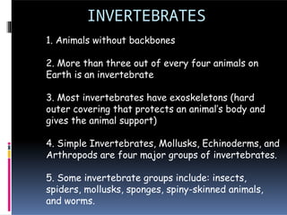 INVERTEBRATES
1. Animals without backbones
2. More than three out of every four animals on
Earth is an invertebrate
3. Most invertebrates have exoskeletons (hard
outer covering that protects an animal’s body and
gives the animal support)
4. Simple Invertebrates, Mollusks, Echinoderms, and
Arthropods are four major groups of invertebrates.
5. Some invertebrate groups include: insects,
spiders, mollusks, sponges, spiny-skinned animals,
and worms.
 