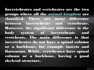 Invertebrates and vertebrates are the two
groups where all the animal kingdom are
classified. There are many difference
between invertebrate and vertebrate.
However, the significant difference is the
body system of invertebrate and
vertebrate. The main difference is that
invertebrates do not have a spinal column
or a backbone, for example insects and
flatworms. While, vertebrates have spinal
column or a backbone, having a good
skeletal structure.
 