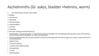 Aschelminths (Gr. askos, bladder +helmins, worm)
1. The aschelminths comprise seven phyla:
 Rotifera
 Kinorhyncha
 Nematoda,
 Nematomorpha,
 Acanthocephala,
 Loricifera
 Priapulida
2. The major unifying aschelminth features:
• Pseudocoelom: The pseudocoelom is a type of body cavity that develops from the blastocoel (the primitive cavity in the embryo)
and is not fully lined by mesoderm, as in the true coelomates.
• In the pseudocoelomates, the muscles and other structures of the body wall and internal organs are in direct contact with fluid in
the pseudocoelom.
• Digestive tract
• a muscular pharynx
• constant cell numbers (eutely)
• Protonephridia
• a cuticle
• adhesive glands.
 