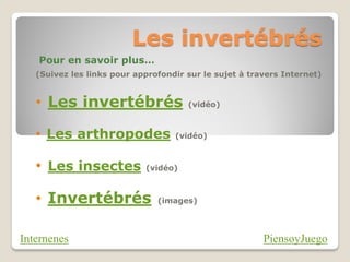 Les invertébrés
   Pour en savoir plus…
   (Suivez les links pour approfondir sur le sujet à travers Internet)


   • Les invertébrés                  (vidéo)



   • Les arthropodes               (vidéo)



   • Les insectes           (vidéo)



   • Invertébrés               (images)




Internenes                                              PiensoyJuego
 
