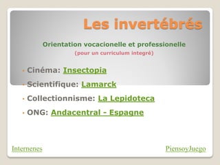 Les invertébrés
             Orientation vocacionelle et professionelle
                      (pour un curriculum integré)


   •   Cinéma: Insectopia
   •   Scientifique: Lamarck
   •   Collectionnisme: La Lepidoteca
   •   ONG: Andacentral - Espagne



Internenes                                           PiensoyJuego
 