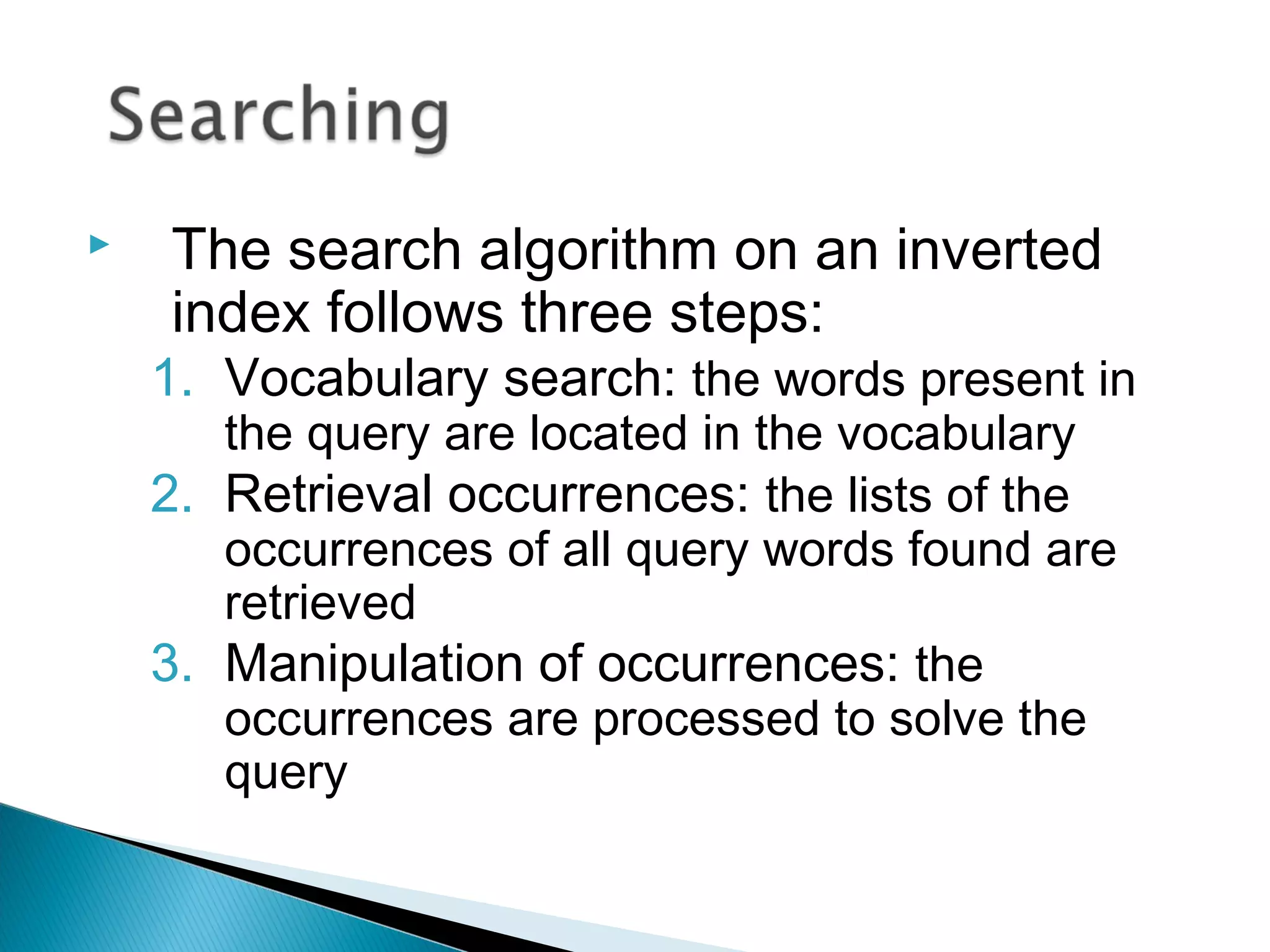  The search algorithm on an inverted
index follows three steps:
1. Vocabulary search: the words present in
the query are located in the vocabulary
2. Retrieval occurrences: the lists of the
occurrences of all query words found are
retrieved
3. Manipulation of occurrences: the
occurrences are processed to solve the
query
 