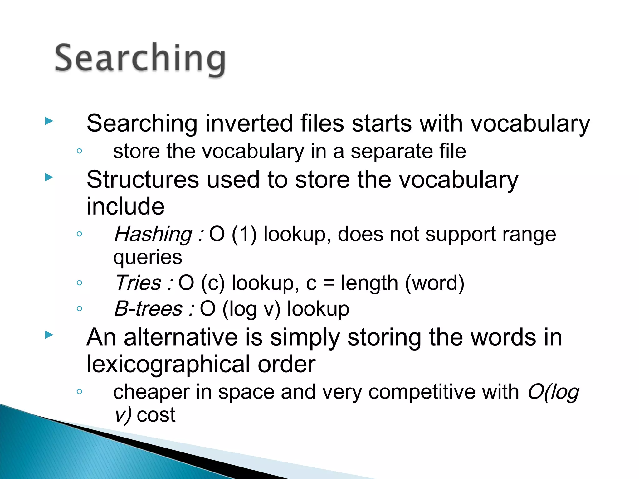  Searching inverted files starts with vocabulary
◦ store the vocabulary in a separate file
 Structures used to store the vocabulary
include
◦ Hashing : O (1) lookup, does not support range
queries
◦ Tries : O (c) lookup, c = length (word)
◦ B-trees : O (log v) lookup
 An alternative is simply storing the words in
lexicographical order
◦ cheaper in space and very competitive with O(log
v) cost
 