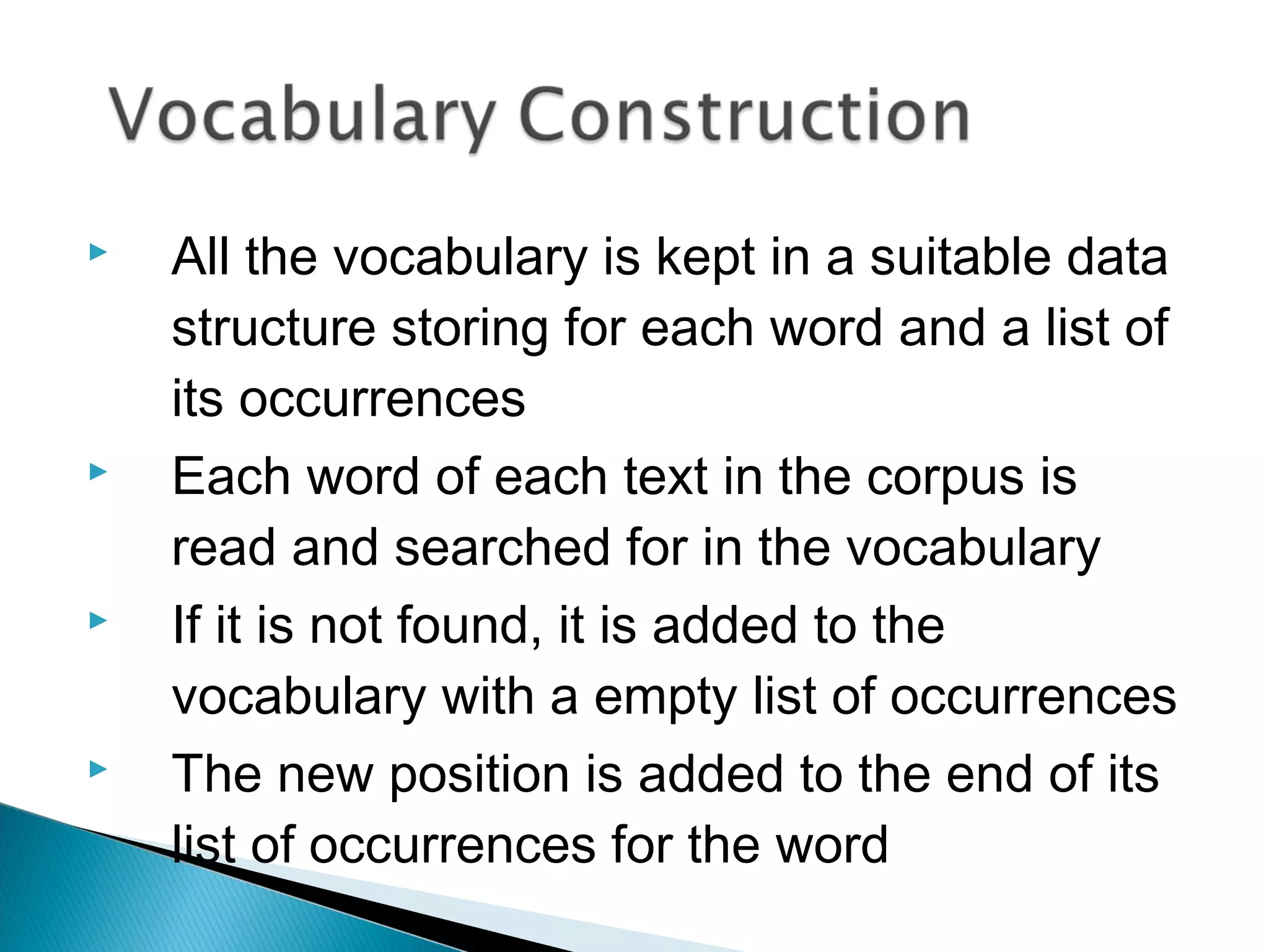  All the vocabulary is kept in a suitable data
structure storing for each word and a list of
its occurrences
 Each word of each text in the corpus is
read and searched for in the vocabulary
 If it is not found, it is added to the
vocabulary with a empty list of occurrences
 The new position is added to the end of its
list of occurrences for the word
 