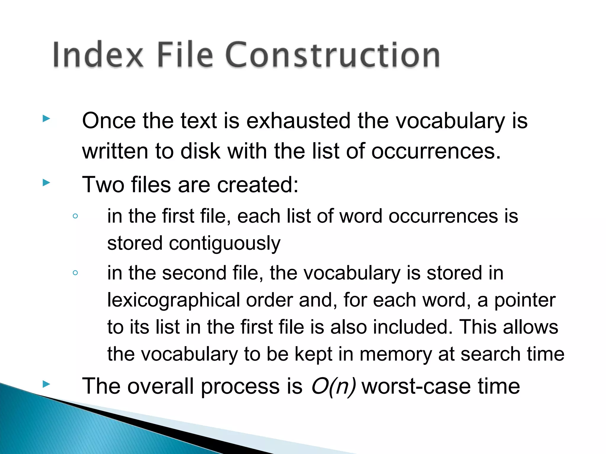  Once the text is exhausted the vocabulary is
written to disk with the list of occurrences.
 Two files are created:
◦ in the first file, each list of word occurrences is
stored contiguously
◦ in the second file, the vocabulary is stored in
lexicographical order and, for each word, a pointer
to its list in the first file is also included. This allows
the vocabulary to be kept in memory at search time
 The overall process is O(n) worst-case time
 