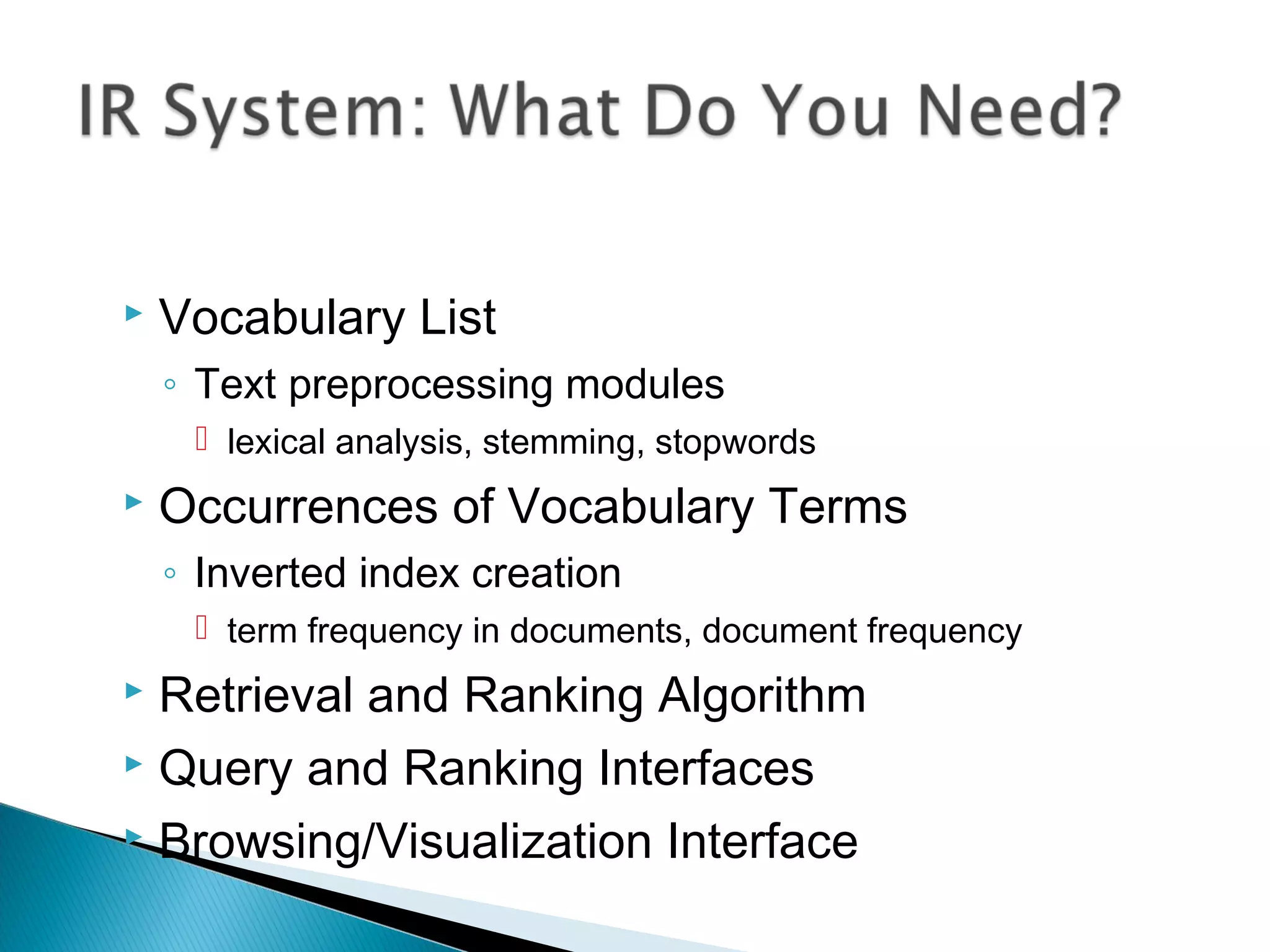 Vocabulary List
◦ Text preprocessing modules
 lexical analysis, stemming, stopwords
 Occurrences of Vocabulary Terms
◦ Inverted index creation
 term frequency in documents, document frequency
 Retrieval and Ranking Algorithm
 Query and Ranking Interfaces
 Browsing/Visualization Interface
 