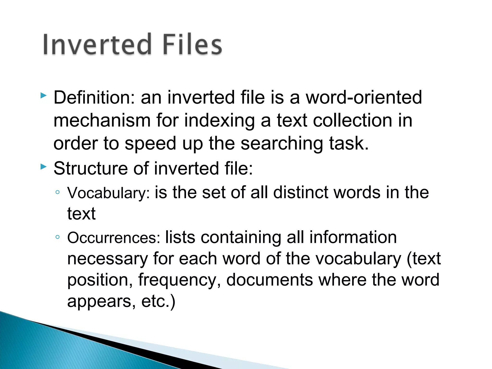  Definition: an inverted file is a word-oriented
mechanism for indexing a text collection in
order to speed up the searching task.
 Structure of inverted file:
◦ Vocabulary: is the set of all distinct words in the
text
◦ Occurrences: lists containing all information
necessary for each word of the vocabulary (text
position, frequency, documents where the word
appears, etc.)
 