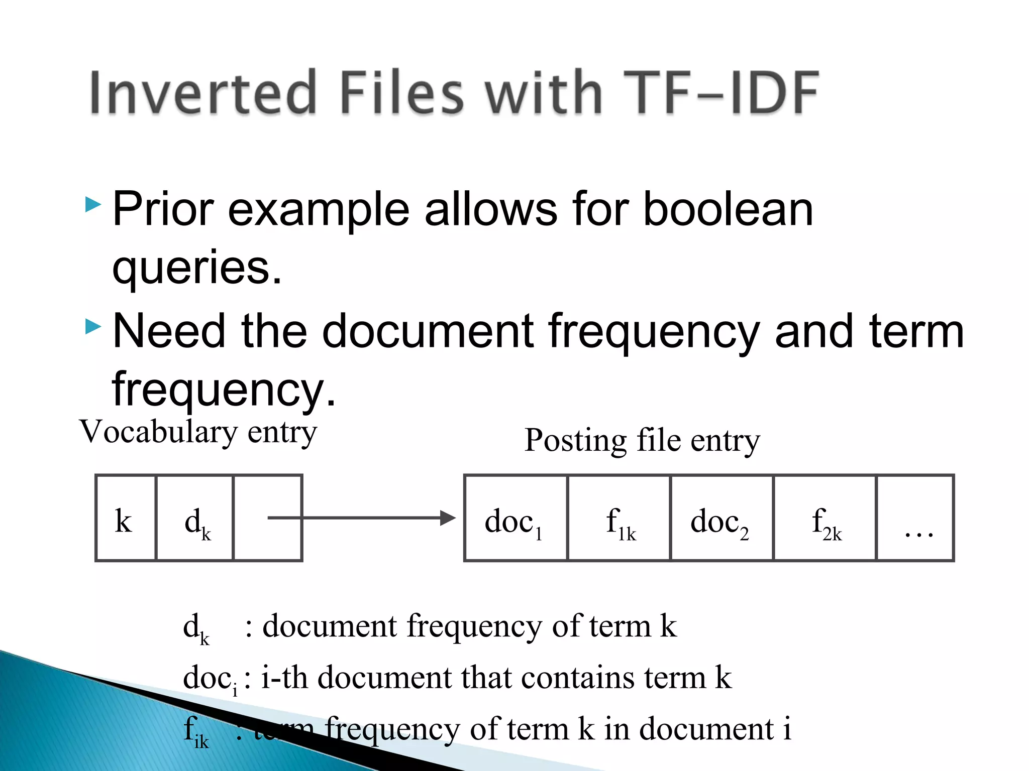  Prior example allows for boolean
queries.
 Need the document frequency and term
frequency.
Vocabulary entry Posting file entry
k dk doc1 f1k doc2 f2k …
dk : document frequency of term k
doci : i-th document that contains term k
fik : term frequency of term k in document i
 