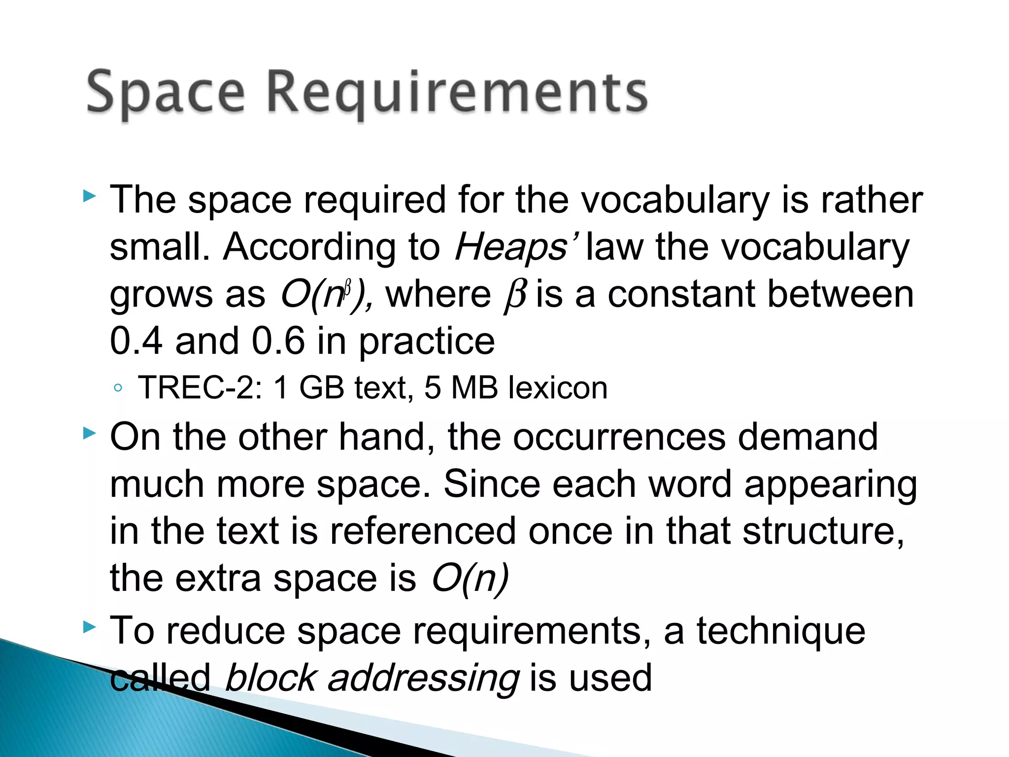  The space required for the vocabulary is rather
small. According to Heaps’ law the vocabulary
grows as O(nβ
), where β is a constant between
0.4 and 0.6 in practice
◦ TREC-2: 1 GB text, 5 MB lexicon
 On the other hand, the occurrences demand
much more space. Since each word appearing
in the text is referenced once in that structure,
the extra space is O(n)
 To reduce space requirements, a technique
called block addressing is used
 